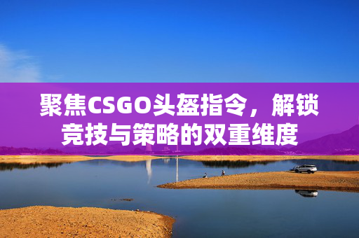 聚焦CSGO头盔指令，解锁竞技与策略的双重维度