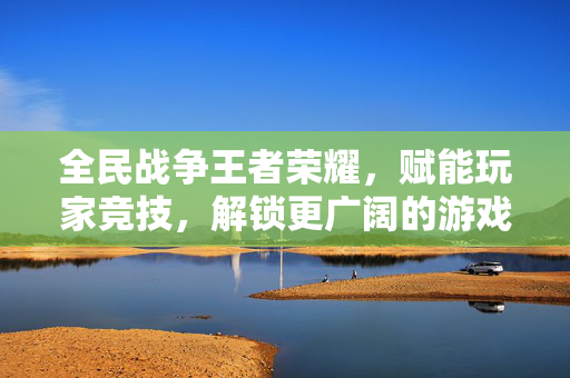 全民战争王者荣耀，赋能玩家竞技，解锁更广阔的游戏世界