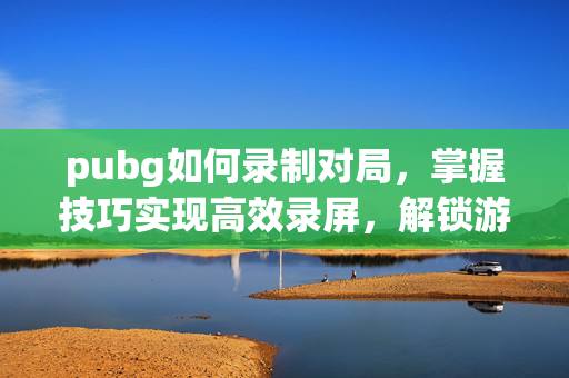 pubg如何录制对局，掌握技巧实现高效录屏，解锁游戏精彩过程
