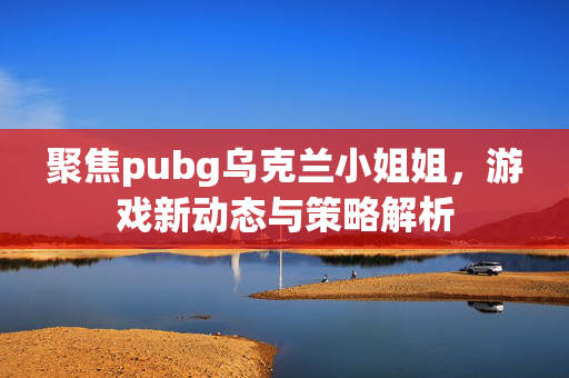 聚焦pubg乌克兰小姐姐，游戏新动态与策略解析
