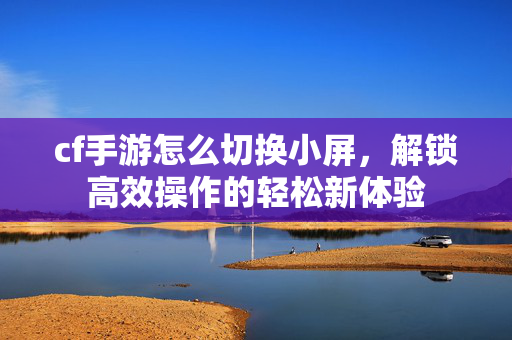 cf手游怎么切换小屏，解锁高效操作的轻松新体验