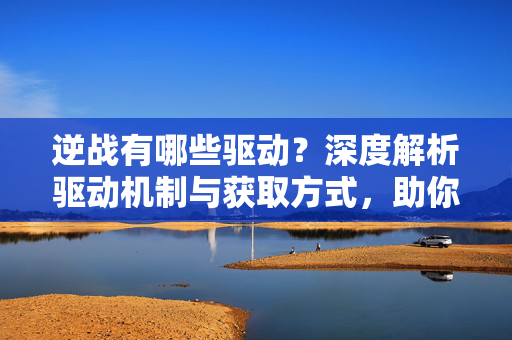 逆战有哪些驱动？深度解析驱动机制与获取方式，助你提升战场表现