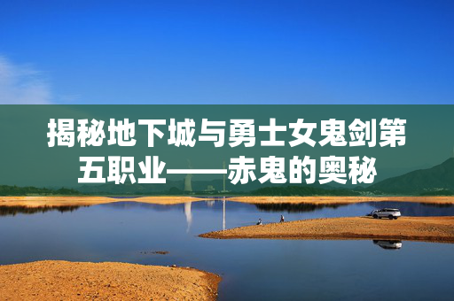 揭秘地下城与勇士女鬼剑第五职业——赤鬼的奥秘