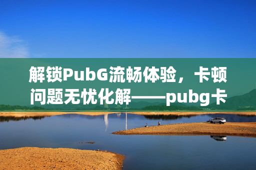 解锁PubG流畅体验，卡顿问题无忧化解——pubg卡但不掉帧的全面解析与攻略