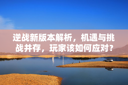 逆战新版本解析，机遇与挑战并存，玩家该如何应对？
