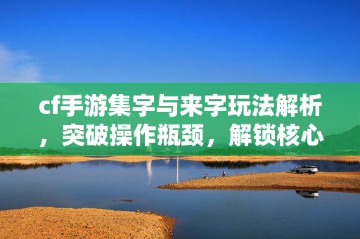 cf手游集字与来字玩法解析，突破操作瓶颈，解锁核心竞争力