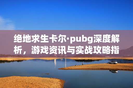 绝地求生卡尔·pubg深度解析，游戏资讯与实战攻略指南