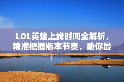 LOL英雄上线时间全解析，精准把握版本节奏，助你最大化发展