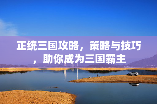 正统三国攻略,策略与技巧,助你成为三国霸主 正统三国攻略,策略与技巧,助你成为三国霸主
