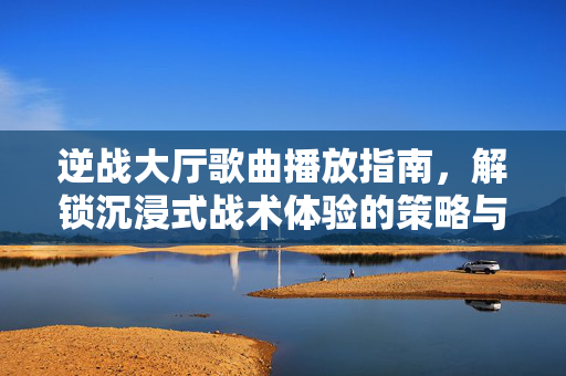 逆战大厅歌曲播放指南，解锁沉浸式战术体验的策略与技巧