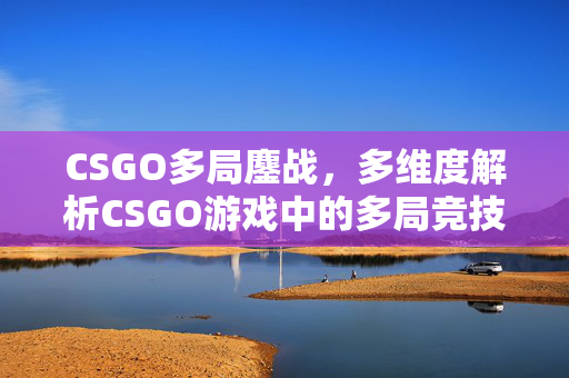 CSGO多局鏖战，多维度解析CSGO游戏中的多局竞技策略与应对之道