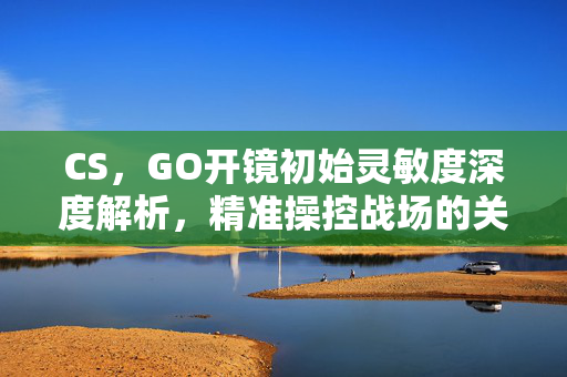 CS，GO开镜初始灵敏度深度解析，精准操控战场的关键细节
