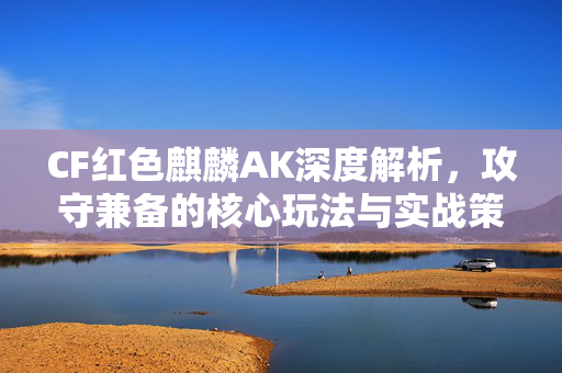 CF红色麒麟AK深度解析，攻守兼备的核心玩法与实战策略全攻略