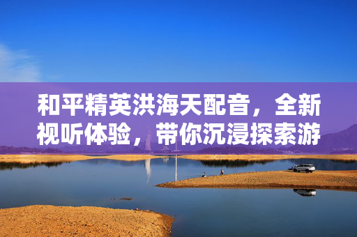 和平精英洪海天配音，全新视听体验，带你沉浸探索游戏新世界