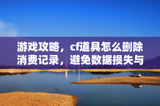 游戏攻略，cf道具怎么删除消费记录，避免数据损失与违规风险