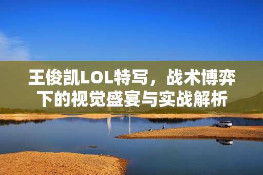 王俊凯LOL特写，战术博弈下的视觉盛宴与实战解析