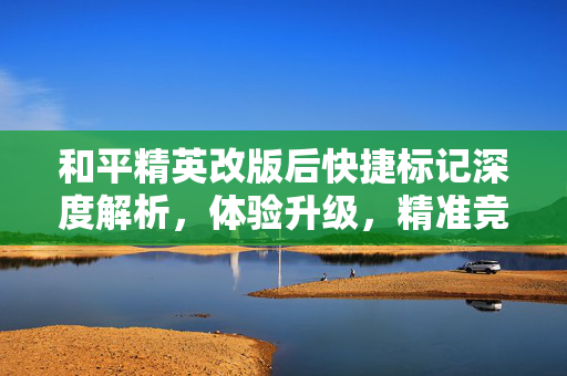 和平精英改版后快捷标记深度解析，体验升级，精准竞技新策略