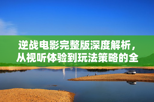 逆战电影完整版深度解析，从视听体验到玩法策略的全方位指南