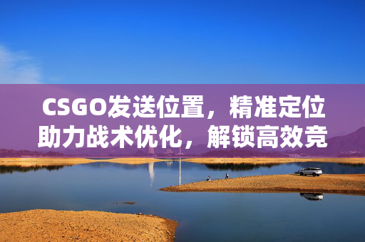 CSGO发送位置，精准定位助力战术优化，解锁高效竞技新途径