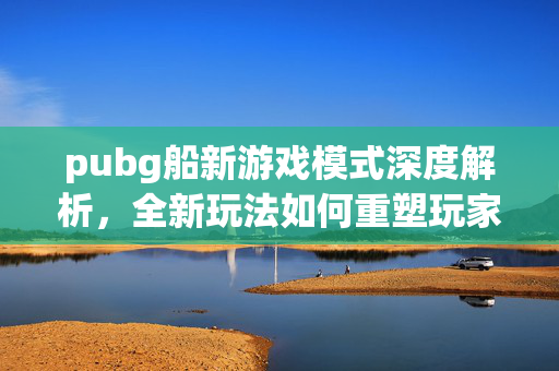 pubg船新游戏模式深度解析，全新玩法如何重塑玩家体验？