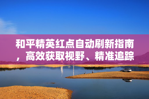 和平精英红点自动刷新指南，高效获取视野、精准追踪的实用技巧与注意事项