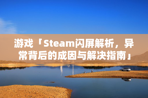 游戏「Steam闪屏解析，异常背后的成因与解决指南」