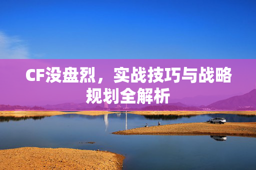 CF没盘烈，实战技巧与战略规划全解析