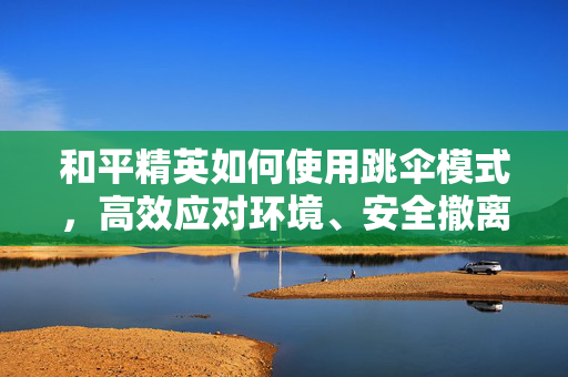 和平精英如何使用跳伞模式，高效应对环境、安全撤离的实用指南