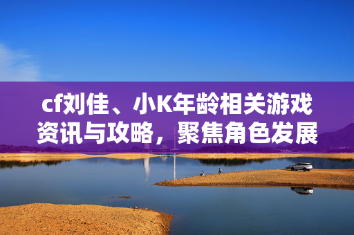 cf刘佳、小K年龄相关游戏资讯与攻略，聚焦角色发展，解析新赛季策略