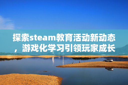 探索steam教育活动新动态，游戏化学习引领玩家成长新路径