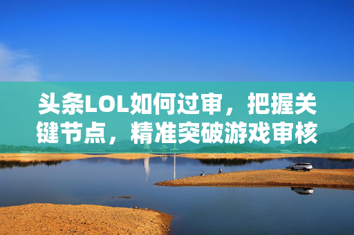 头条LOL如何过审，把握关键节点，精准突破游戏审核壁垒