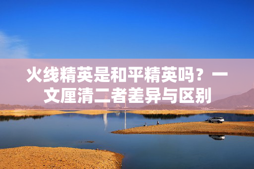 火线精英是和平精英吗？一文厘清二者差异与区别