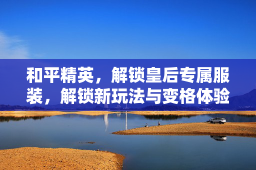 和平精英，解锁皇后专属服装，解锁新玩法与变格体验