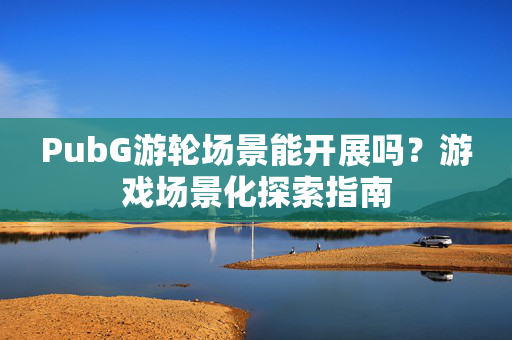 PubG游轮场景能开展吗？游戏场景化探索指南