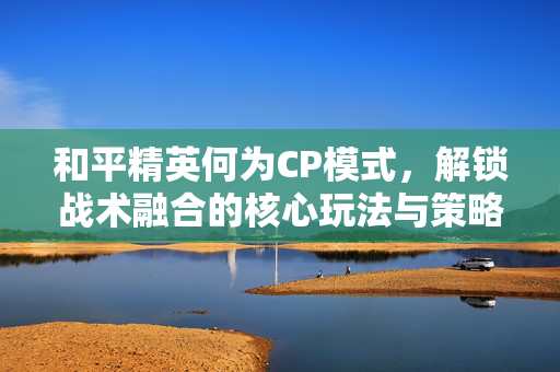 和平精英何为CP模式，解锁战术融合的核心玩法与策略解析