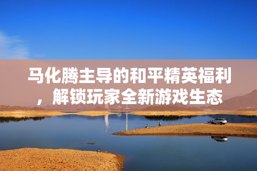 马化腾主导的和平精英福利，解锁玩家全新游戏生态