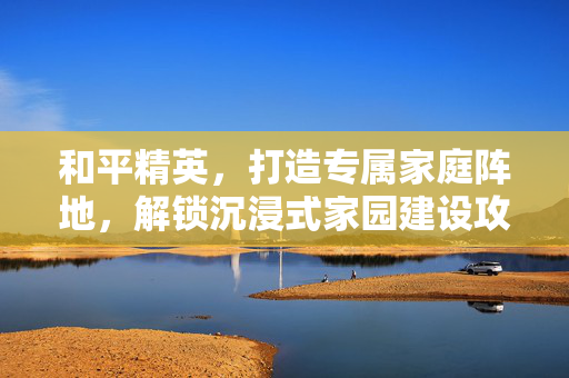 和平精英，打造专属家庭阵地，解锁沉浸式家园建设攻略