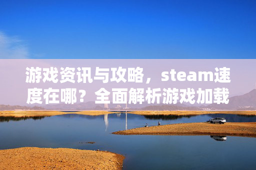 游戏资讯与攻略，steam速度在哪？全面解析游戏加载与优化技巧