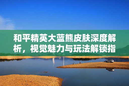 和平精英大蓝熊皮肤深度解析，视觉魅力与玩法解锁指南