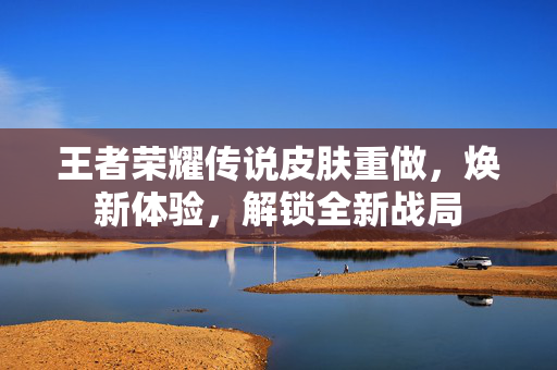 王者荣耀传说皮肤重做，焕新体验，解锁全新战局