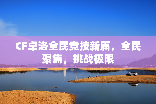 CF卓洛全民竞技新篇，全民聚焦，挑战极限