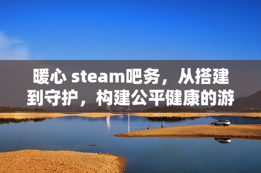 暖心 steam吧务，从搭建到守护，构建公平健康的游戏社区生态