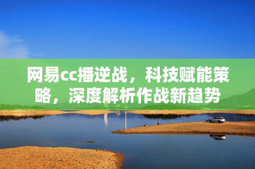 网易cc播逆战，科技赋能策略，深度解析作战新趋势