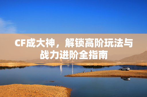 CF成大神，解锁高阶玩法与战力进阶全指南
