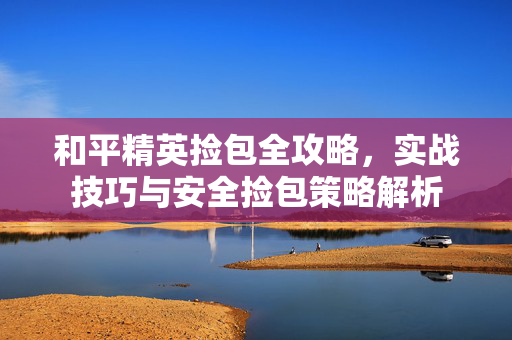 和平精英捡包全攻略，实战技巧与安全捡包策略解析