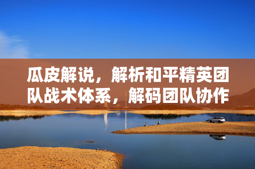 瓜皮解说，解析和平精英团队战术体系，解码团队协作的核心玩法
