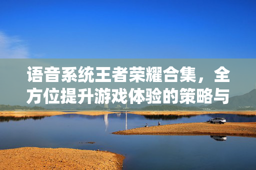 语音系统王者荣耀合集，全方位提升游戏体验的策略与技巧