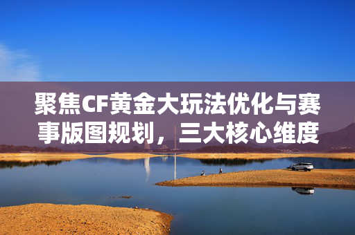聚焦CF黄金大玩法优化与赛事版图规划，三大核心维度解析