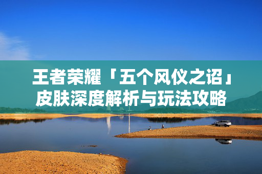 王者荣耀「五个风仪之诏」皮肤深度解析与玩法攻略