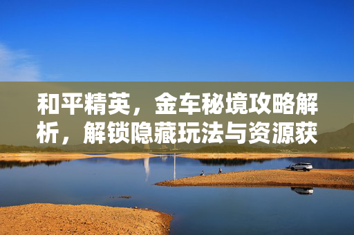 和平精英，金车秘境攻略解析，解锁隐藏玩法与资源获取全流程
